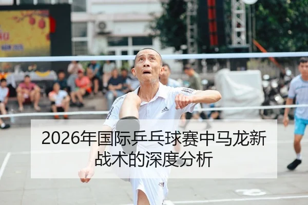 2026年国际乒乓球赛中马龙新战术的深度分析
