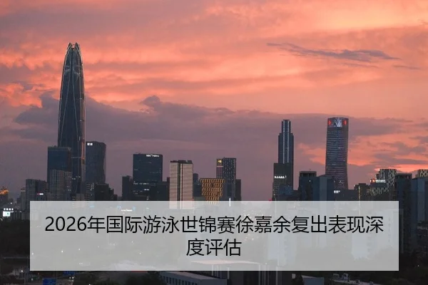 2026年国际游泳世锦赛徐嘉余复出表现深度评估