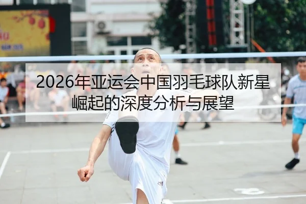 2026年亚运会中国羽毛球队新星崛起的深度分析与展望