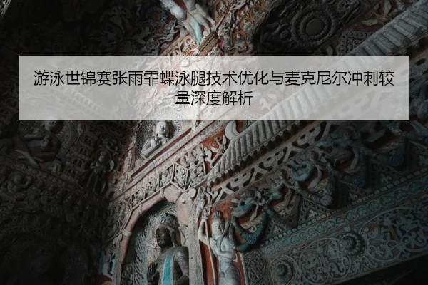 游泳世锦赛张雨霏蝶泳腿技术优化与麦克尼尔冲刺较量深度解析