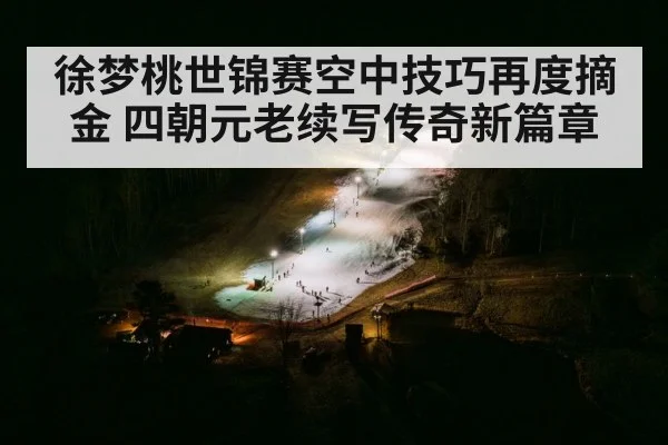 徐梦桃世锦赛空中技巧再度摘金 四朝元老续写传奇新篇章